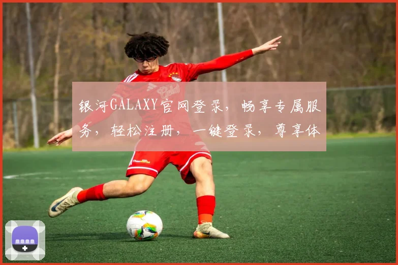 银河GALAXY官网登录，畅享专属服务，轻松注册，一键登录，尊享体验，三步搞定