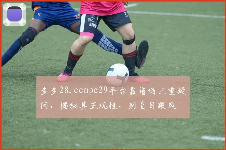 多多28.ccmpc29平台靠谱吗三重疑问，揭秘其正规性，别盲目跟风