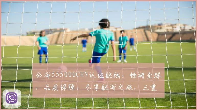 公海555000CHN认证航线，畅游全球，品质保障，尽享航海之旅，三重保障，值得信赖