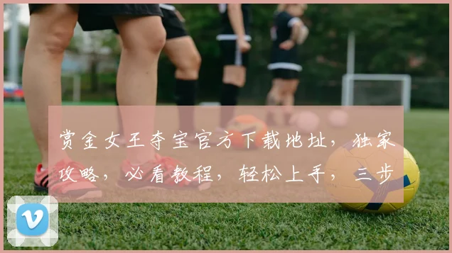 赏金女王夺宝官方下载地址，独家攻略，必看教程，轻松上手，三步解锁